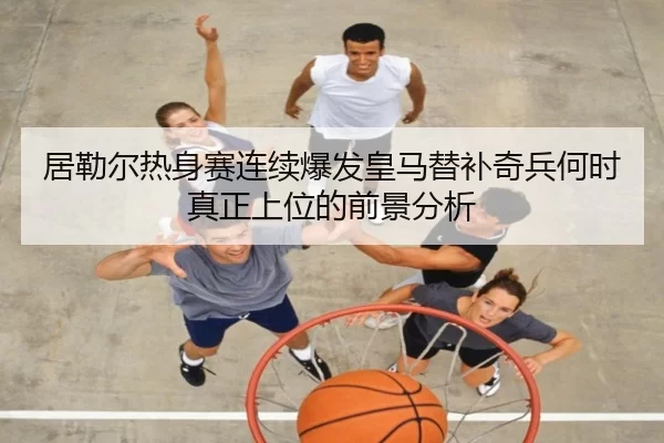 居勒尔热身赛连续爆发皇马替补奇兵何时真正上位的前景分析