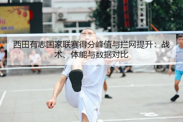 西田有志国家联赛得分峰值与拦网提升：战术、体能与数据对比